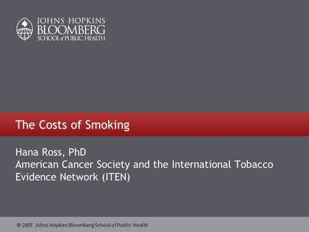  2007 Johns Hopkins Bloomberg School of Public Health The Costs of Smoking Hana Ross, PhD American Cancer Society and the International Tobacco Evidence.