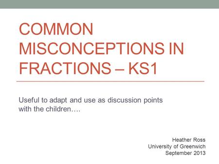 COMMON MISCONCEPTIONS IN FRACTIONS – KS1 Useful to adapt and use as discussion points with the children…. Heather Ross University of Greenwich September.