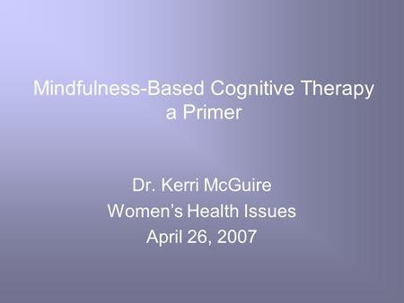 Mindfulness-Based Cognitive Therapy a Primer Dr. Kerri McGuire Women’s Health Issues April 26, 2007.