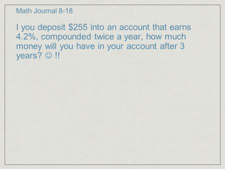 Math Journal 8-18 I you deposit $255 into an account that earns 4.2%, compounded twice a year, how much money will you have in your account after 3 years?