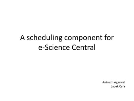 A scheduling component for e-Science Central Anirudh Agarwal Jacek Cała.