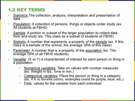 1.2 Key Terms Statistics:The collection, analysis, interpretation and presentation of data Population: A collection of persons, things or objects under.