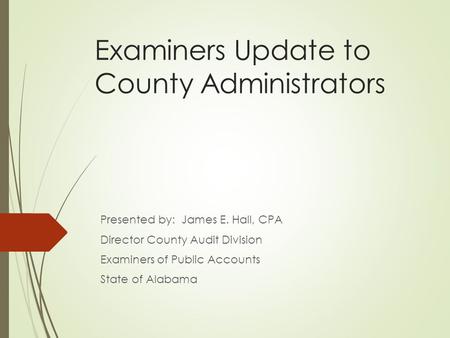 Examiners Update to County Administrators Presented by: James E. Hall, CPA Director County Audit Division Examiners of Public Accounts State of Alabama.