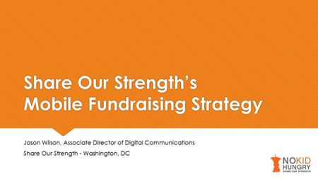 Share Our Strength’s Mobile Fundraising Strategy Jason Wilson, Associate Director of Digital Communications Share Our Strength - Washington, DC Jason Wilson,