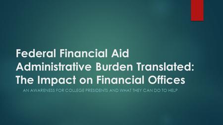 Federal Financial Aid Administrative Burden Translated: The Impact on Financial Offices AN AWARENESS FOR COLLEGE PRESIDENTS AND WHAT THEY CAN DO TO HELP.