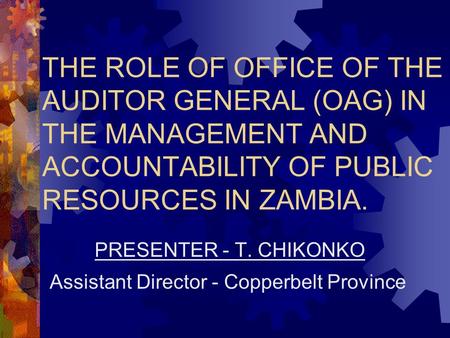 THE ROLE OF OFFICE OF THE AUDITOR GENERAL (OAG) IN THE MANAGEMENT AND ACCOUNTABILITY OF PUBLIC RESOURCES IN ZAMBIA. PRESENTER - T. CHIKONKO Assistant Director.
