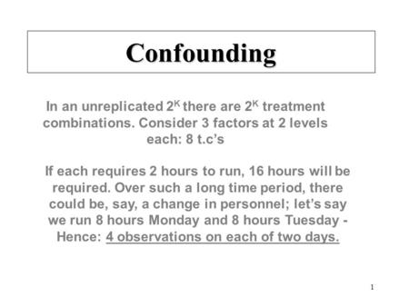 1 Confounding In an unreplicated 2 K there are 2 K treatment combinations. Consider 3 factors at 2 levels each: 8 t.c’s If each requires 2 hours to run,