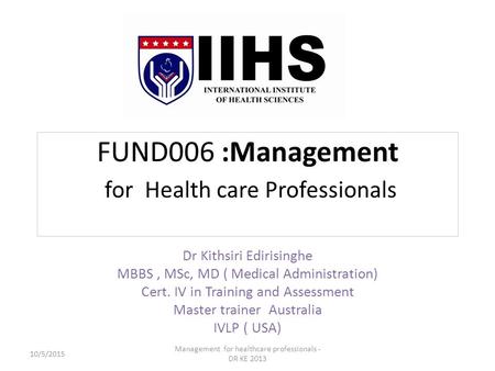 FUND006 :Management for Health care Professionals Dr Kithsiri Edirisinghe MBBS, MSc, MD ( Medical Administration) Cert. IV in Training and Assessment Master.