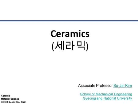 Ceramic Material Science © 2013 Su-Jin Kim, GNU Ceramics ( 세라믹 ) Associate Professor Su-Jin KimSu-Jin Kim School of Mechanical Engineering Gyeongsang National.