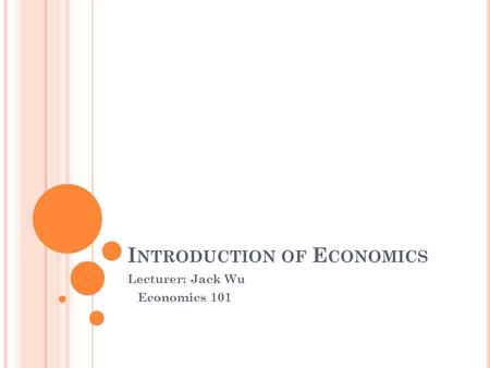 I NTRODUCTION OF E CONOMICS Lecturer: Jack Wu Economics 101.