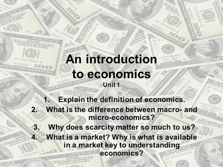 An introduction to economics Unit 1 1.Explain the definition of economics. 2.What is the difference between macro- and micro-economics? 3.Why does scarcity.