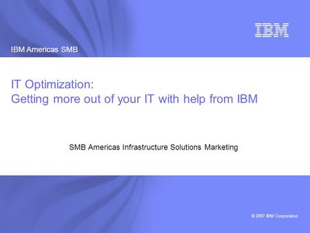 IBM Americas SMB © 2007 IBM Corporation 1 IBM Americas SMB Infrastructure Solutions Marketing 2007 IT Optimization: Getting more out of your IT with help.