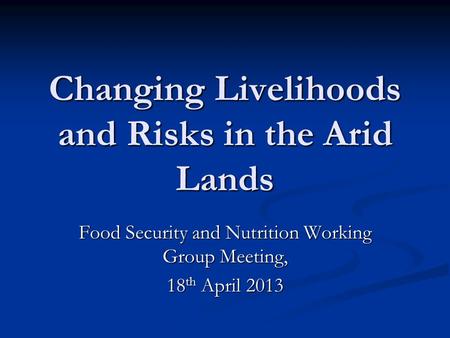 Changing Livelihoods and Risks in the Arid Lands Food Security and Nutrition Working Group Meeting, 18 th April 2013.