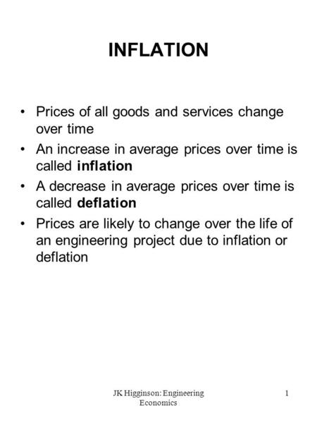JK Higginson: Engineering Economics 1 INFLATION Prices of all goods and services change over time An increase in average prices over time is called inflation.