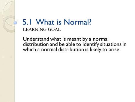 5.1 What is Normal? LEARNING GOAL Understand what is meant by a normal distribution and be able to identify situations in which a normal distribution is.