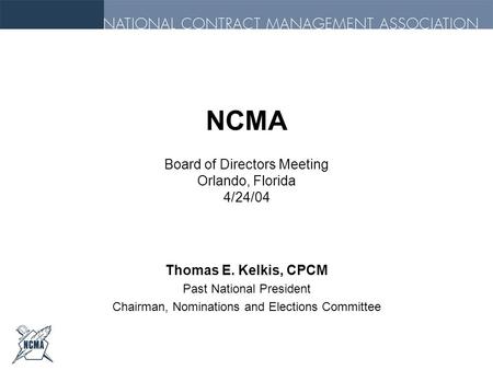 NCMA Board of Directors Meeting Orlando, Florida 4/24/04 Thomas E. Kelkis, CPCM Past National President Chairman, Nominations and Elections Committee.