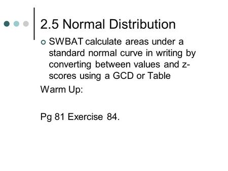 2.5 Normal Distribution SWBAT calculate areas under a standard normal curve in writing by converting between values and z- scores using a GCD or Table.