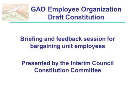GAO Employee Organization Draft Constitution Briefing and feedback session for bargaining unit employees Presented by the Interim Council Constitution.