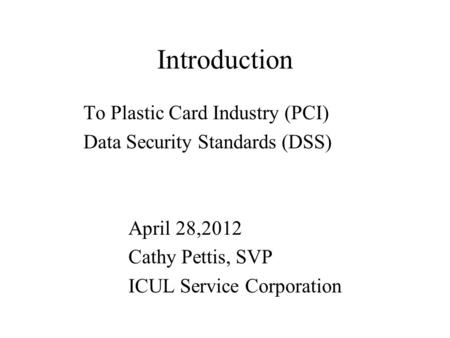 Introduction To Plastic Card Industry (PCI) Data Security Standards (DSS) April 28,2012 Cathy Pettis, SVP ICUL Service Corporation.