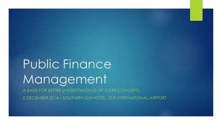 Public Finance Management A BASIS FOR BETTER UNDERSTANDING OF CORE CONCEPTS 2 DECEMBER 2014 – SOUTHERN SUN HOTEL, O.R INTERNATIONAL AIRPORT.