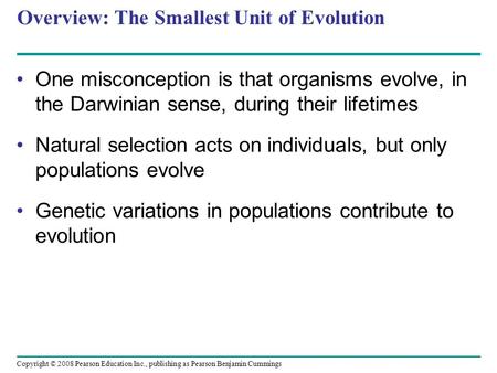 Copyright © 2008 Pearson Education Inc., publishing as Pearson Benjamin Cummings Overview: The Smallest Unit of Evolution One misconception is that organisms.