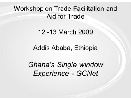 Workshop on Trade Facilitation and Aid for Trade 12 -13 March 2009 Addis Ababa, Ethiopia Ghana’s Single window Experience - GCNet.