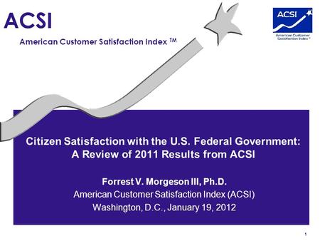 1 ACSI American Customer Satisfaction Index TM Citizen Satisfaction with the U.S. Federal Government: A Review of 2011 Results from ACSI Forrest V. Morgeson.
