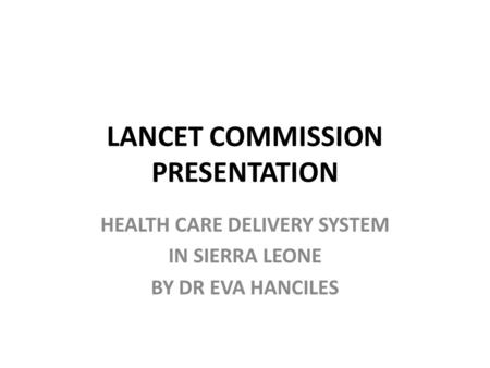 LANCET COMMISSION PRESENTATION HEALTH CARE DELIVERY SYSTEM IN SIERRA LEONE BY DR EVA HANCILES.