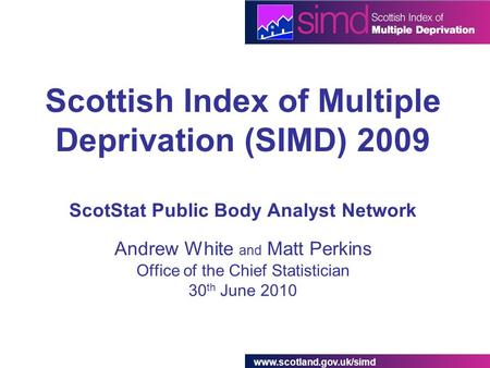 Www.scotland.gov.uk/simd Scottish Index of Multiple Deprivation (SIMD) 2009 ScotStat Public Body Analyst Network Andrew White and Matt Perkins Office of.