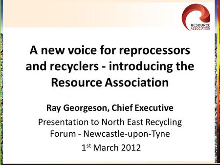 A new voice for reprocessors and recyclers - introducing the Resource Association Ray Georgeson, Chief Executive Presentation to North East Recycling Forum.