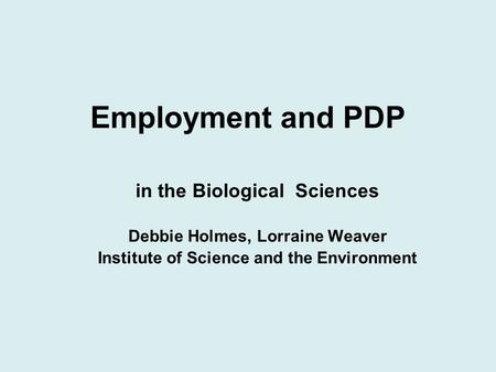 Employment and PDP in the Biological Sciences Debbie Holmes, Lorraine Weaver Institute of Science and the Environment.