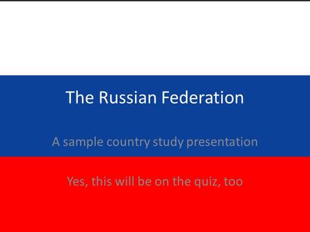 The Russian Federation A sample country study presentation Yes, this will be on the quiz, too.