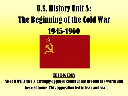 U.S. History Unit 5: The Beginning of the Cold War 1945-1960 THE BIG IDEA After WWII, the U.S. strongly opposed communism around the world and here at.