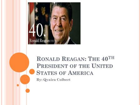 R ONALD R EAGAN : T HE 40 TH P RESIDENT OF THE U NITED S TATES OF A MERICA By: Qyaira Colbert.