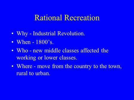 Rational Recreation Why - Industrial Revolution. When - 1800’s. Who - new middle classes affected the working or lower classes. Where - move from the country.