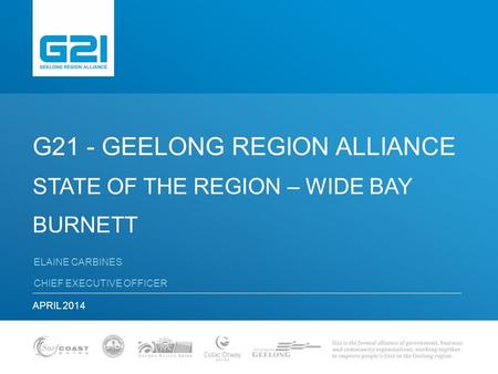 G21 - GEELONG REGION ALLIANCE STATE OF THE REGION – WIDE BAY BURNETT ELAINE CARBINES CHIEF EXECUTIVE OFFICER APRIL 2014.