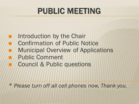 PUBLIC MEETING Introduction by the Chair Confirmation of Public Notice Municipal Overview of Applications Public Comment Council & Public questions * Please.