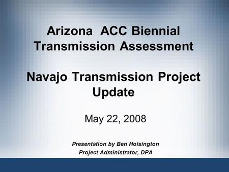 Arizona ACC Biennial Transmission Assessment Navajo Transmission Project Update May 22, 2008 Presentation by Ben Hoisington Project Administrator, DPA.