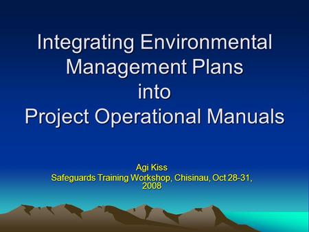 Integrating Environmental Management Plans into Project Operational Manuals Agi Kiss Safeguards Training Workshop, Chisinau, Oct 28-31, 2008.