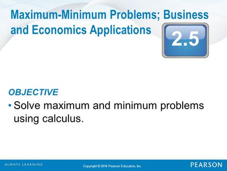 2.5 Copyright © 2014 Pearson Education, Inc. Maximum-Minimum Problems; Business and Economics Applications OBJECTIVE Solve maximum and minimum problems.
