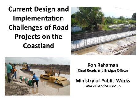 Current Design and Implementation Challenges of Road Projects on the Coastland Ron Rahaman Chief Roads and Bridges Officer Ministry of Public Works Works.