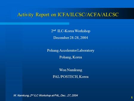 W. Namkung, 2 nd ILC Workshop at PAL, Dec.. 27, 2004 1 Activity Report on ICFA/ILCSC/ACFA/ALCSC 2 nd ILC-Korea Workshop December 28-28, 2004 Pohang Accelerator.