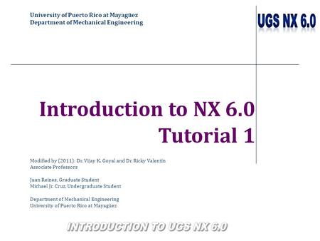 University of Puerto Rico at Mayagüez Department of Mechanical Engineering Introduction to NX 6.0 Tutorial 1 Modified by (2011): Dr. Vijay K. Goyal and.