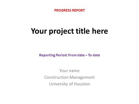 Your project title here Your name Construction Management University of Houston PROGRESS REPORT Reporting Period: From date – To date.