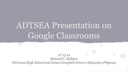 ADTSEA Presentation on Google Classrooms 07.13.15 Richard C. Salboro Wai’anae High School and James Campbell Driver’s Education Program.
