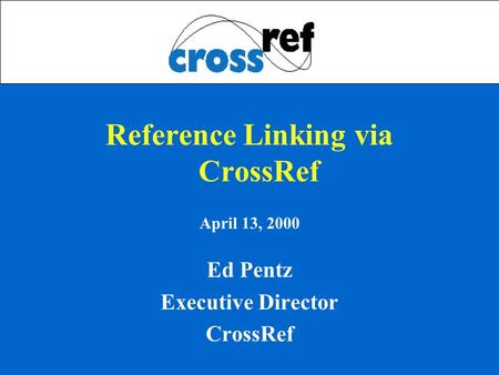 Reference Linking via CrossRef April 13, 2000 Ed Pentz Executive Director CrossRef.