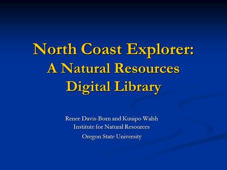 North Coast Explorer: A Natural Resources Digital Library Renee Davis-Born and Kuuipo Walsh Institute for Natural Resources Oregon State University Oregon.