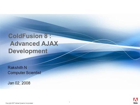 Copyright 2007 Adobe Systems Incorporated. 1 ColdFusion 8 : Advanced AJAX Development Rakshith N Computer Scientist Jan 02, 2008.