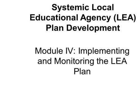 Module IV: Implementing and Monitoring the LEA Plan Systemic Local Educational Agency (LEA) Plan Development.