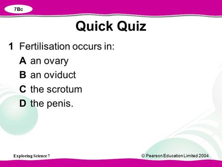 Exploring Science 7© Pearson Education Limited 2004 1Fertilisation occurs in: Aan ovary Ban oviduct Cthe scrotum Dthe penis. Quick Quiz 7Bc.